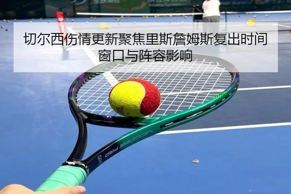 切尔西伤情更新聚焦里斯詹姆斯复出时间窗口与阵容影响 - kaiyun