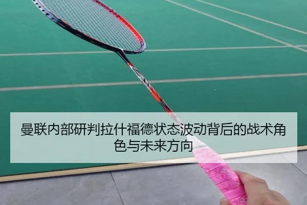 曼联内部研判拉什福德状态波动背后的战术角色与未来方向 - kaiyun