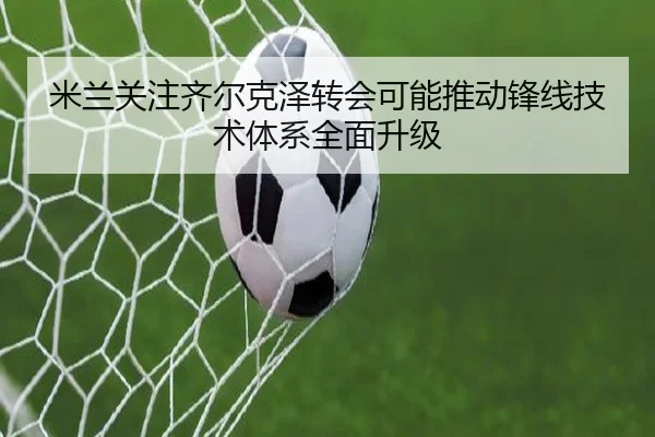 米兰关注齐尔克泽转会可能推动锋线技术体系全面升级 - kaiyun