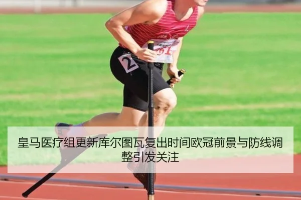 皇马医疗组更新库尔图瓦复出时间欧冠前景与防线调整引发关注
