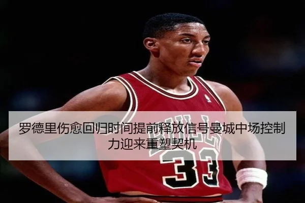 罗德里伤愈回归时间提前释放信号曼城中场控制力迎来重塑契机
