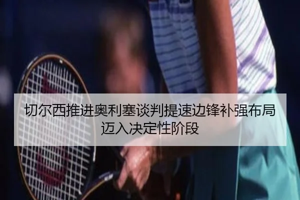 切尔西推进奥利塞谈判提速边锋补强布局迈入决定性阶段